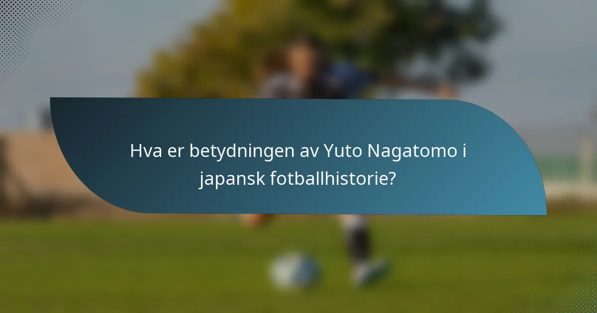Hva er betydningen av Yuto Nagatomo i japansk fotballhistorie?